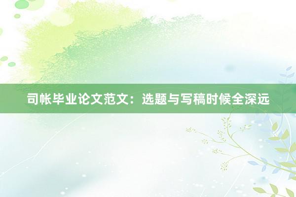 司帐毕业论文范文：选题与写稿时候全深远